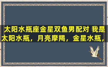 太阳水瓶座金星双鱼男配对 我是太阳水瓶，月亮摩羯，金星水瓶，水星双鱼，上升在狮子，是怎样性格